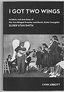 Lynn Abbott - I Got Two Wings: Incidents and Anecdotes of The Two-Winged Preacher and Electric Guitar Evangelist Elder Utah Smith